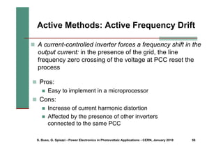 S. Buso, G. Spiazzi - Power Electronics in Photovoltaic Applications - CERN, January 2010 56
„ Pros:
„ Easy to implement in a microprocessor
„ Cons:
„ Increase of current harmonic distortion
„ Affected by the presence of other inverters
connected to the same PCC
Active Methods: Active Frequency Drift
„ A current-controlled inverter forces a frequency shift in the
output current: in the presence of the grid, the line
frequency zero crossing of the voltage at PCC reset the
process
 