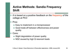 S. Buso, G. Spiazzi - Power Electronics in Photovoltaic Applications - CERN, January 2010 58
Active Methods: Sandia Frequency
Shift
„ It is based on a positive feedback on the frequency of the
voltage at PCC
„ Pros:
„ Easy to implement in a microprocessor
„ Good trade-off between effectiveness and power
quality
„ Cons:
„ Slight degradation of power quality
„ NDZ caused by high Q resonant loads
 