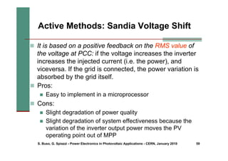 S. Buso, G. Spiazzi - Power Electronics in Photovoltaic Applications - CERN, January 2010 59
Active Methods: Sandia Voltage Shift
„ It is based on a positive feedback on the RMS value of
the voltage at PCC: if the voltage increases the inverter
increases the injected current (i.e. the power), and
viceversa. If the grid is connected, the power variation is
absorbed by the grid itself.
„ Pros:
„ Easy to implement in a microprocessor
„ Cons:
„ Slight degradation of power quality
„ Slight degradation of system effectiveness because the
variation of the inverter output power moves the PV
operating point out of MPP
 
