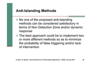 S. Buso, G. Spiazzi - Power Electronics in Photovoltaic Applications - CERN, January 2010 60
Anti-Islanding Methods
„ No one of the proposed anti-islanding
methods can be considered satisfactory in
terms of Non Detection Zone and/or dynamic
response
„ The best approach could be to implement two
or more different methods so as to minimize
the probability of false triggering and/or lack
of intervention
 