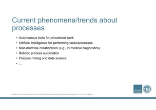 Institute for Information Systems | Chair for Information Systems and Systems Development | Prof. Dr. Jan Recker
Current phenomena/trends about
processes
 Autonomous tools for procedural work
 Artificial intelligence for performing tasks/processes
 Man-machine collaboration (e.g., in medical diagnostics)
 Robotic process automation
 Process mining and data science
 …
 