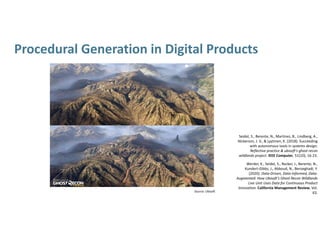 Procedural Generation in Digital Products
Source: Ubisoft
Seidel, S., Berente, N., Martinez, B., Lindberg, A., 
Nickerson, J. V., & Lyytinen, K. (2018). Succeeding 
with autonomous tools in systems design: 
Reflective practice & ubisoft's ghost recon 
wildlands project. IEEE Computer, 51(10), 16‐23. 
Werder, K., Seidel, S., Recker, J., Berente, N., 
Kundert‐Gibbs, J., Abboud, N., Benzeghadi, Y. 
(2020): Data‐Driven, Data‐Informed, Data‐
Augmented: How Ubisoft’s Ghost Recon Wildlands 
Live Unit Uses Data for Continuous Product 
Innovation. California Management Review, Vol. 
63. 
 