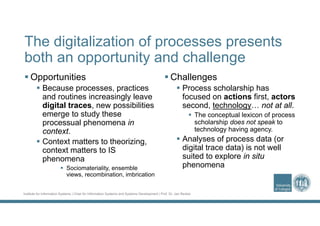 Institute for Information Systems | Chair for Information Systems and Systems Development | Prof. Dr. Jan Recker
The digitalization of processes presents
both an opportunity and challenge
 Opportunities
 Because processes, practices
and routines increasingly leave
digital traces, new possibilities
emerge to study these
processual phenomena in
context.
 Context matters to theorizing,
context matters to IS
phenomena
 Sociomateriality, ensemble
views, recombination, imbrication
 Challenges
 Process scholarship has
focused on actions first, actors
second, technology… not at all.
 The conceptual lexicon of process
scholarship does not speak to
technology having agency.
 Analyses of process data (or
digital trace data) is not well
suited to explore in situ
phenomena
 