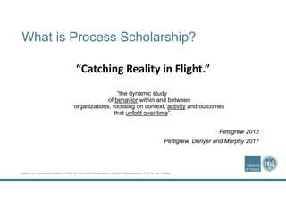 Institute for Information Systems | Chair for Information Systems and Systems Development | Prof. Dr. Jan Recker
What is Process Scholarship?
“the dynamic study
of behavior within and between
organizations, focusing on context, activity and outcomes
that unfold over time”.
Pettigrew 2012
Pettigrew, Denyer and Murphy 2017
“Catching Reality in Flight.”
 