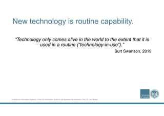 Institute for Information Systems | Chair for Information Systems and Systems Development | Prof. Dr. Jan Recker
New technology is routine capability.
“Technology only comes alive in the world to the extent that it is
used in a routine (“technology-in-use”).”
Burt Swanson, 2019
 