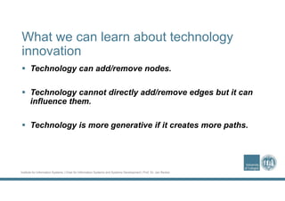 Institute for Information Systems | Chair for Information Systems and Systems Development | Prof. Dr. Jan Recker
What we can learn about technology
innovation
 Technology can add/remove nodes.
 Technology cannot directly add/remove edges but it can
influence them.
 Technology is more generative if it creates more paths.
 