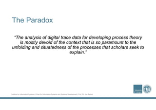 Institute for Information Systems | Chair for Information Systems and Systems Development | Prof. Dr. Jan Recker
The Paradox
“The analysis of digital trace data for developing process theory
is mostly devoid of the context that is so paramount to the
unfolding and situatedness of the processes that scholars seek to
explain.”
 