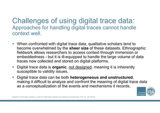 Institute for Information Systems | Chair for Information Systems and Systems Development | Prof. Dr. Jan Recker
Challenges of using digital trace data:
Approaches for handling digital traces cannot handle
context well.
 When confronted with digital trace data, qualitative scholars tend to
become overwhelmed by the sheer size of these datasets. Ethnographic
fieldwork allows researchers to access context through immersion or
embeddedness - but it is ill-equipped to handle the large volume of data
traces now collected and stored on digital platforms.
 Digital trace data is organic, not designed, meaning it is inherently
susceptible to validity issues.
 Digital trace data can be both heterogeneous and unstructured,
making it difficult to analyze and confront the meaning of digital trace data
as a conceptualization of the events and mechanisms it records.
 