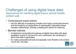 Institute for Information Systems | Chair for Information Systems and Systems Development | Prof. Dr. Jan Recker
Challenges of using digital trace data:
Approaches for handling digital traces cannot handle
context well.
 Computational social science
 has the difficulty of analyzing complex and messy social phenomena,
and the tendency of researchers to oversimplify (naturalize) these
complex relationships, thereby curtailing the search for meaning
 Blended methods
 complement computational analyses of digital trace data with deep
qualitative inquiry to account for, and understand, the context(s) in
which that data is generated
 Or, make computational tools conceptually more flexible to let context
“come into” the data.
 
