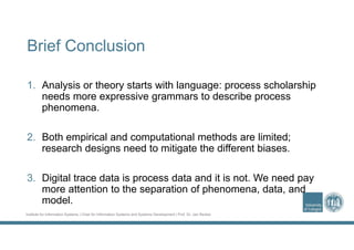 Institute for Information Systems | Chair for Information Systems and Systems Development | Prof. Dr. Jan Recker
Brief Conclusion
1. Analysis or theory starts with language: process scholarship
needs more expressive grammars to describe process
phenomena.
2. Both empirical and computational methods are limited;
research designs need to mitigate the different biases.
3. Digital trace data is process data and it is not. We need pay
more attention to the separation of phenomena, data, and
model.
 
