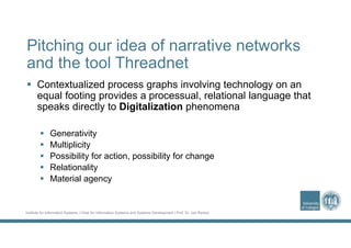 Institute for Information Systems | Chair for Information Systems and Systems Development | Prof. Dr. Jan Recker
Pitching our idea of narrative networks
and the tool Threadnet
 Contextualized process graphs involving technology on an
equal footing provides a processual, relational language that
speaks directly to Digitalization phenomena
 Generativity
 Multiplicity
 Possibility for action, possibility for change
 Relationality
 Material agency
 