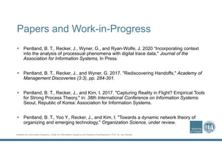 Institute for Information Systems | Chair for Information Systems and Systems Development | Prof. Dr. Jan Recker
Papers and Work-in-Progress
 Pentland, B. T., Recker, J., Wyner, G., and Ryan-Wolfe, J. 2020 “Incorporating context
into the analysis of processual phenomena with digital trace data," Journal of the
Association for Information Systems, In Press.
 Pentland, B. T., Recker, J., and Wyner, G. 2017. "Rediscovering Handoffs," Academy of
Management Discoveries (3:3), pp. 284-301.
 Pentland, B. T., Recker, J., and Kim, I. 2017. "Capturing Reality in Flight? Empirical Tools
for Strong Process Theory," in: 38th International Conference on Information Systems.
Seoul, Republic of Korea: Association for Information Systems.
 Pentland, B. T., Yoo Y., Recker, J., and Kim, I. "Towards a dynamic network theory of
organizing and emerging technology," Organization Science, under review.
 