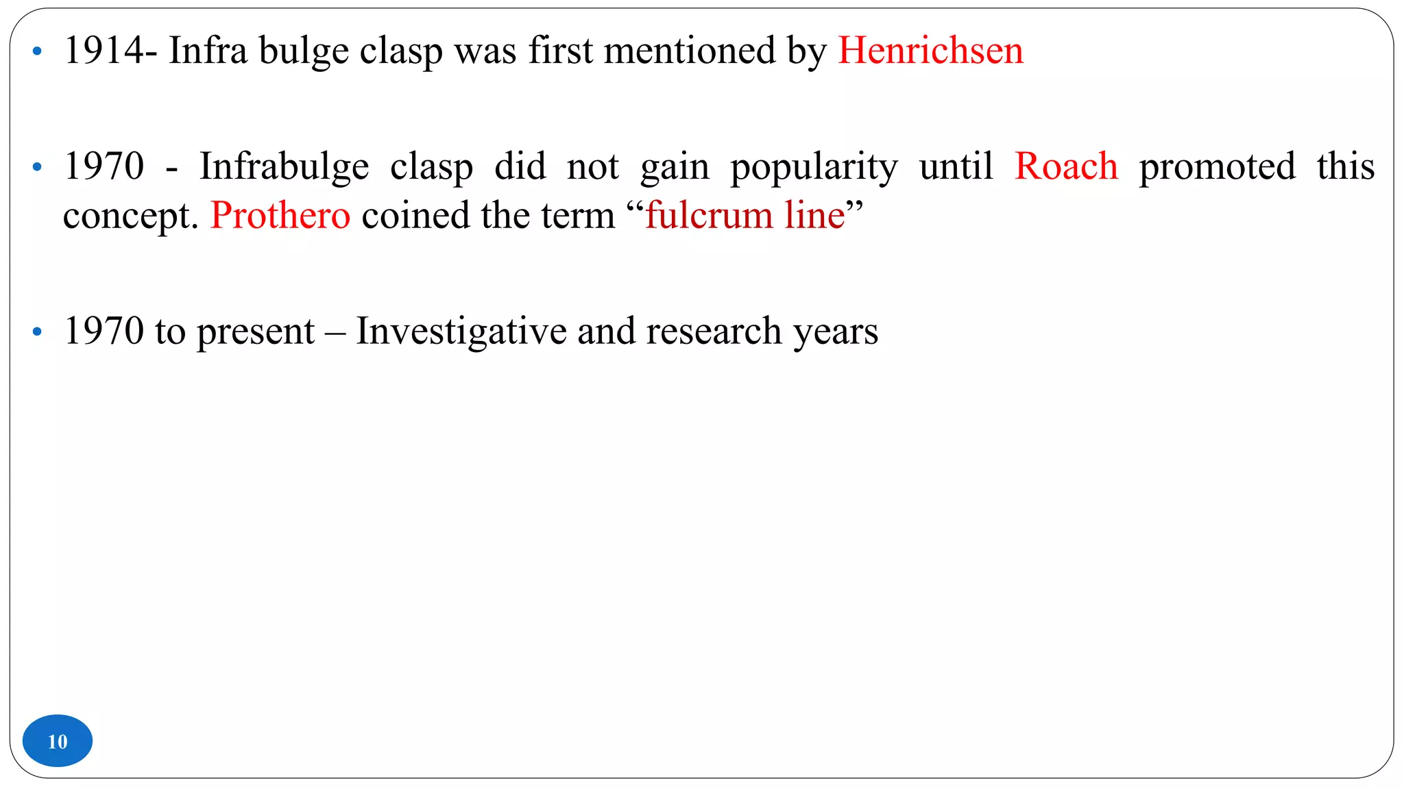 10
• 1914- Infra bulge clasp was first mentioned by Henrichsen
• 1970 - Infrabulge clasp did not gain popularity until Roach promoted this
concept. Prothero coined the term “fulcrum line”
• 1970 to present – Investigative and research years
 