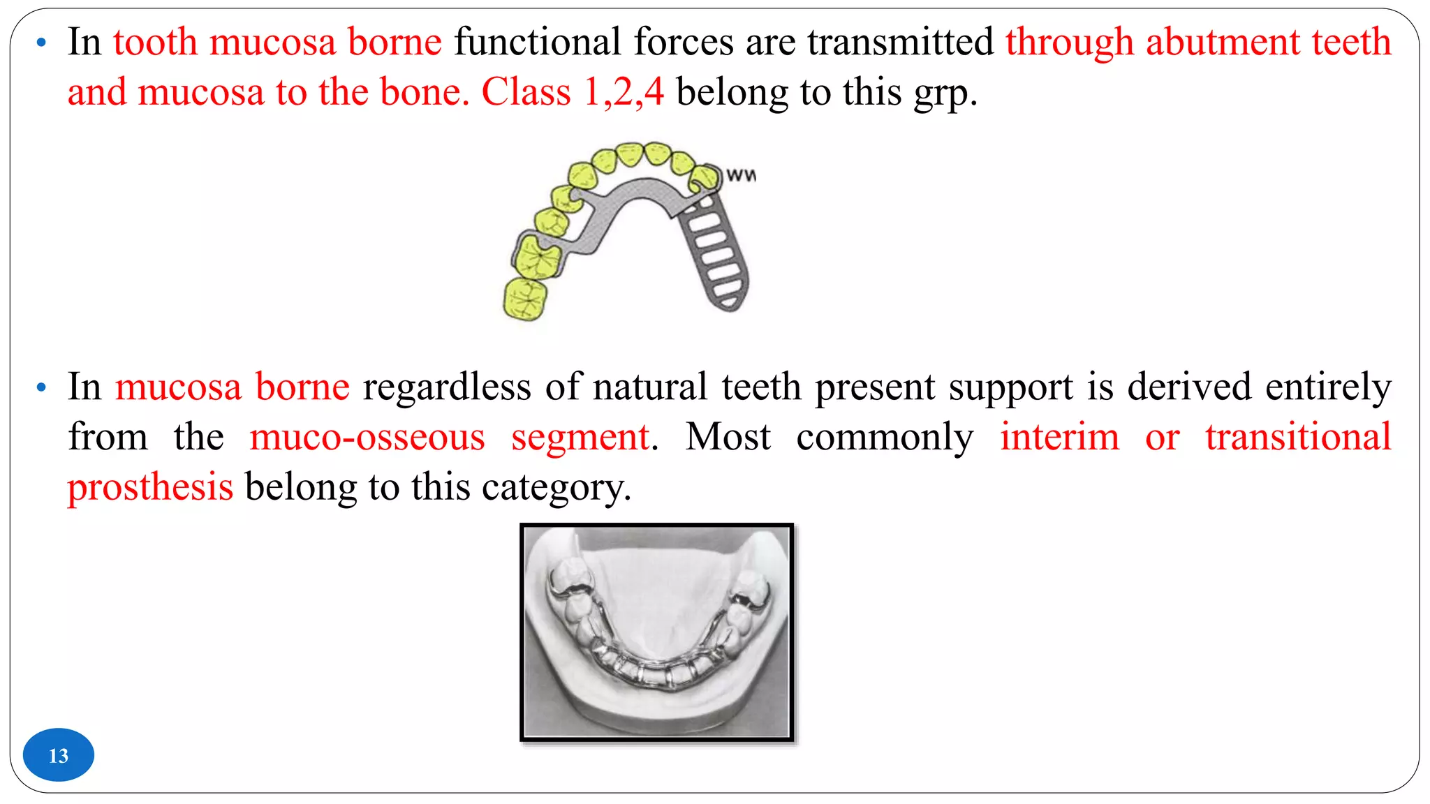 13
• In tooth mucosa borne functional forces are transmitted through abutment teeth
and mucosa to the bone. Class 1,2,4 belong to this grp.
• In mucosa borne regardless of natural teeth present support is derived entirely
from the muco-osseous segment. Most commonly interim or transitional
prosthesis belong to this category.
 