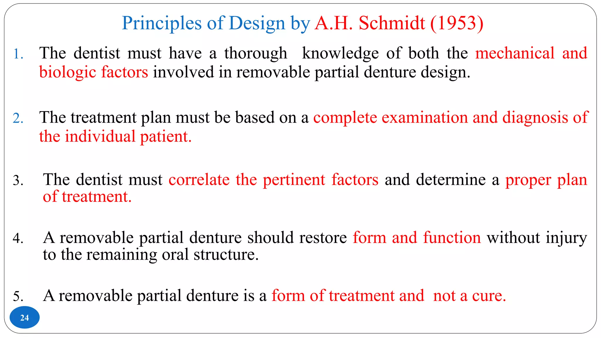 Principles of Design by A.H. Schmidt (1953)
24
1. The dentist must have a thorough knowledge of both the mechanical and
biologic factors involved in removable partial denture design.
2. The treatment plan must be based on a complete examination and diagnosis of
the individual patient.
3. The dentist must correlate the pertinent factors and determine a proper plan
of treatment.
4. A removable partial denture should restore form and function without injury
to the remaining oral structure.
5. A removable partial denture is a form of treatment and not a cure.
 