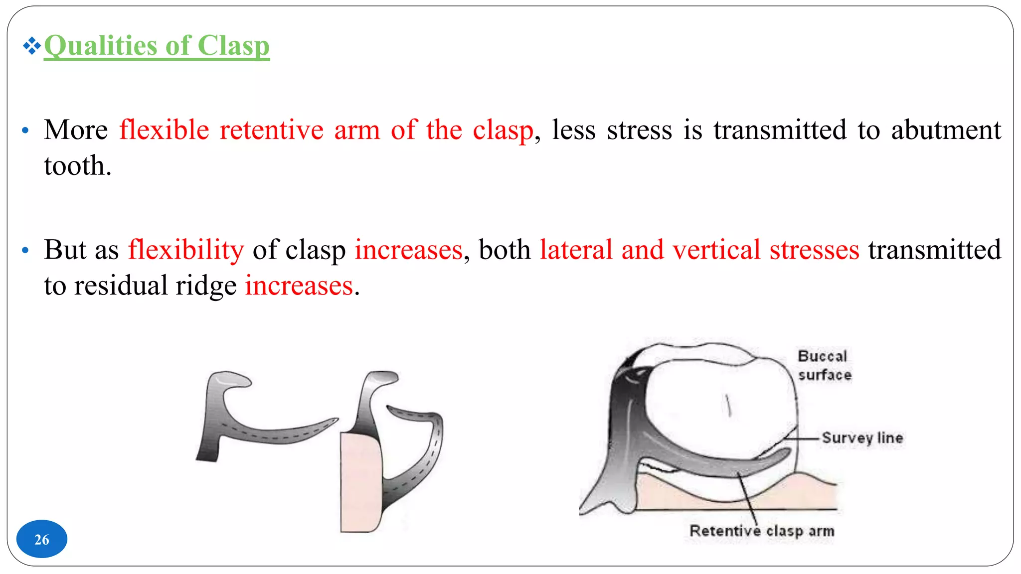 26
Qualities of Clasp
• More flexible retentive arm of the clasp, less stress is transmitted to abutment
tooth.
• But as flexibility of clasp increases, both lateral and vertical stresses transmitted
to residual ridge increases.
 