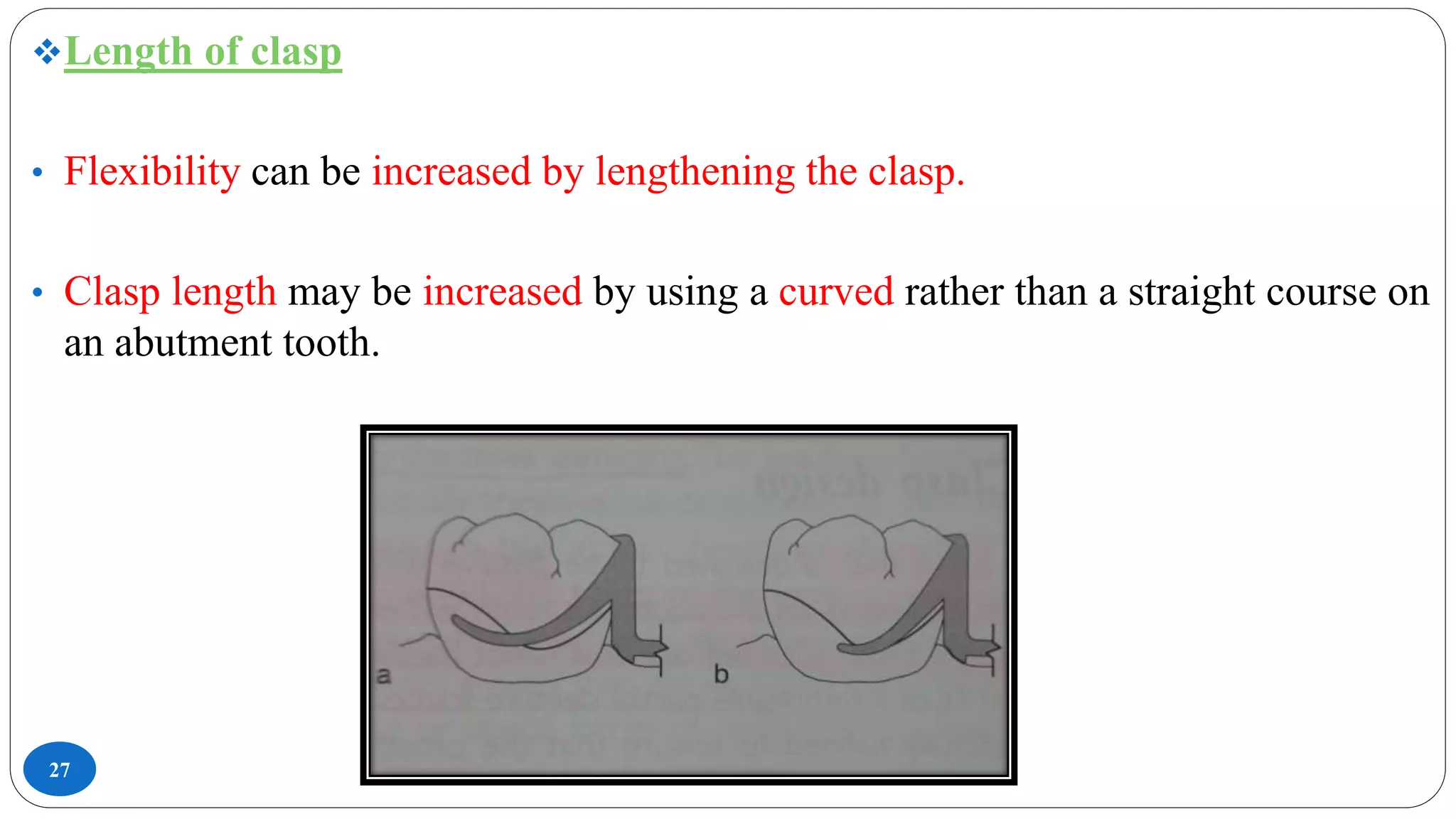 27
Length of clasp
• Flexibility can be increased by lengthening the clasp.
• Clasp length may be increased by using a curved rather than a straight course on
an abutment tooth.
 