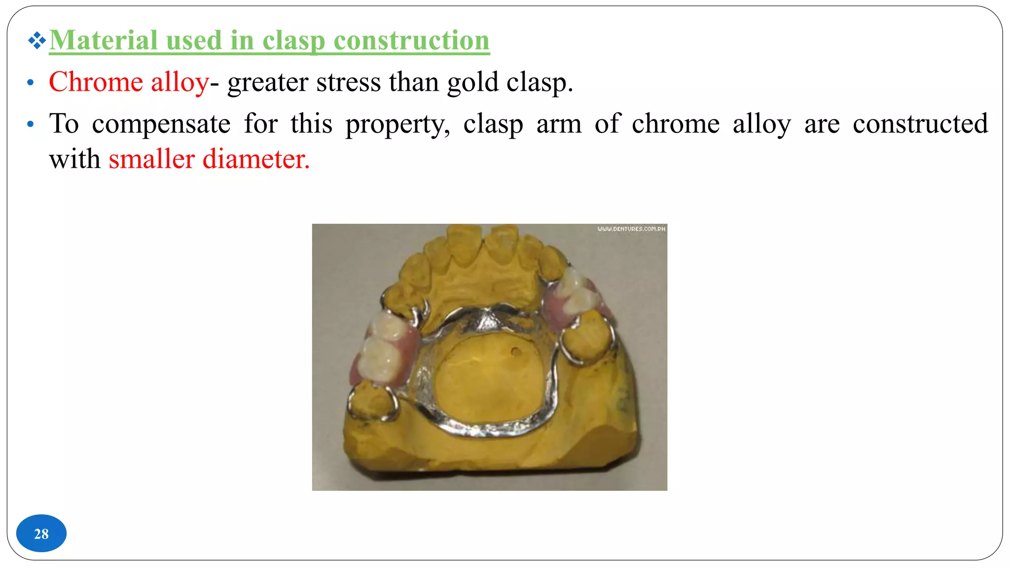28
Material used in clasp construction
• Chrome alloy- greater stress than gold clasp.
• To compensate for this property, clasp arm of chrome alloy are constructed
with smaller diameter.
 