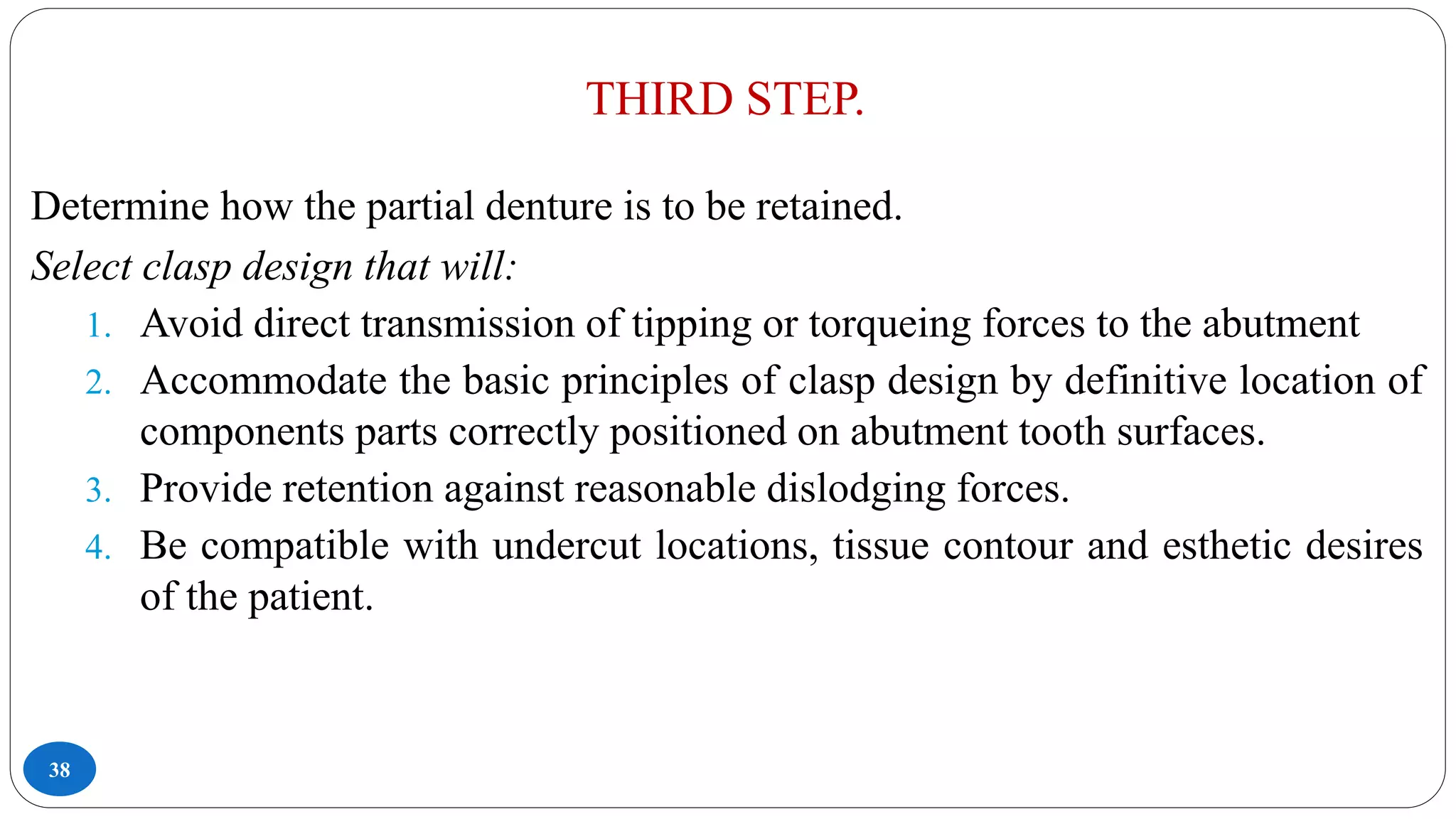 THIRD STEP.
38
Determine how the partial denture is to be retained.
Select clasp design that will:
1. Avoid direct transmission of tipping or torqueing forces to the abutment
2. Accommodate the basic principles of clasp design by definitive location of
components parts correctly positioned on abutment tooth surfaces.
3. Provide retention against reasonable dislodging forces.
4. Be compatible with undercut locations, tissue contour and esthetic desires
of the patient.
 