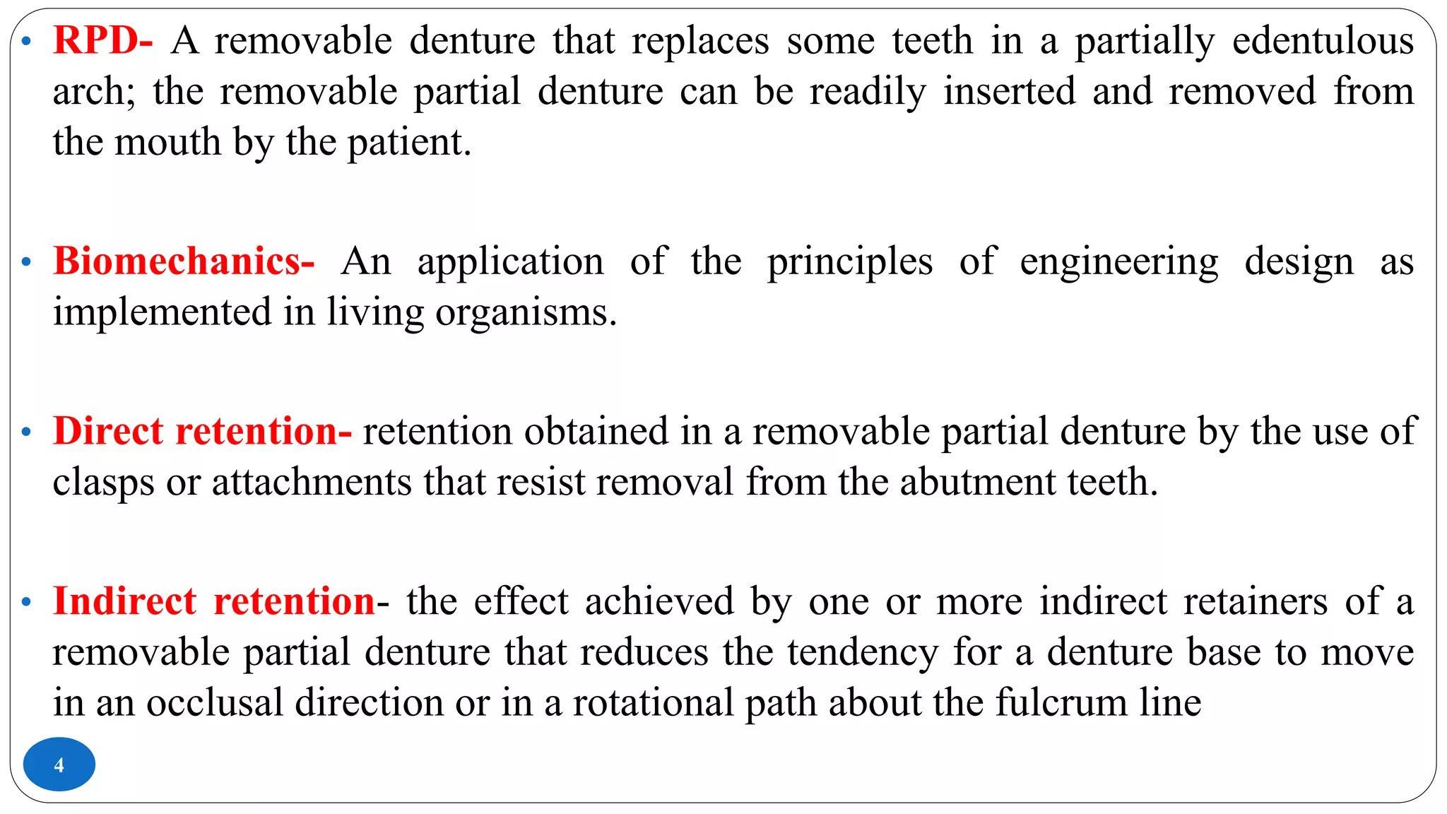 4
• RPD- A removable denture that replaces some teeth in a partially edentulous
arch; the removable partial denture can be readily inserted and removed from
the mouth by the patient.
• Biomechanics- An application of the principles of engineering design as
implemented in living organisms.
• Direct retention- retention obtained in a removable partial denture by the use of
clasps or attachments that resist removal from the abutment teeth.
• Indirect retention- the effect achieved by one or more indirect retainers of a
removable partial denture that reduces the tendency for a denture base to move
in an occlusal direction or in a rotational path about the fulcrum line
 