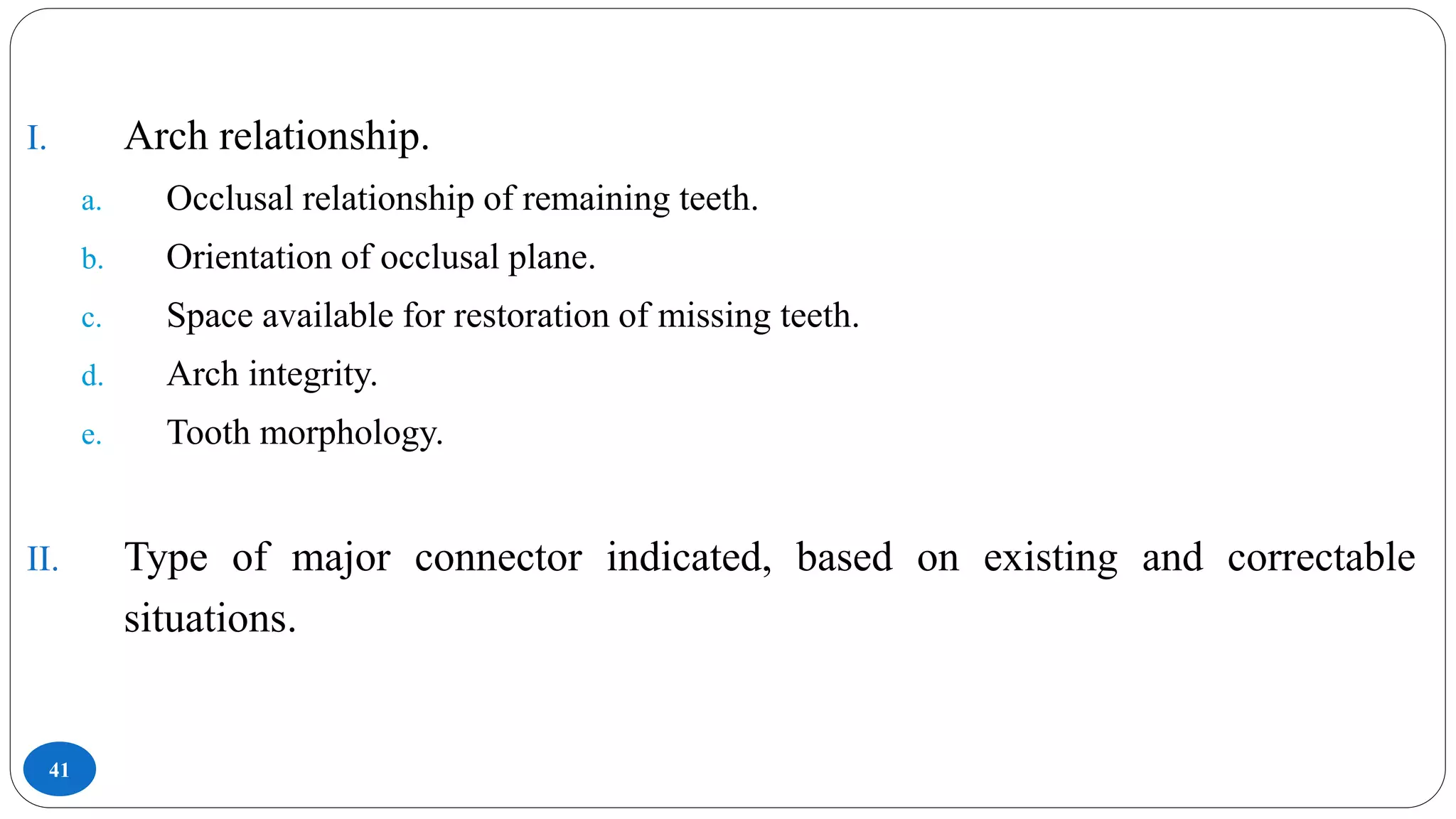 41
I. Arch relationship.
a. Occlusal relationship of remaining teeth.
b. Orientation of occlusal plane.
c. Space available for restoration of missing teeth.
d. Arch integrity.
e. Tooth morphology.
II. Type of major connector indicated, based on existing and correctable
situations.
 