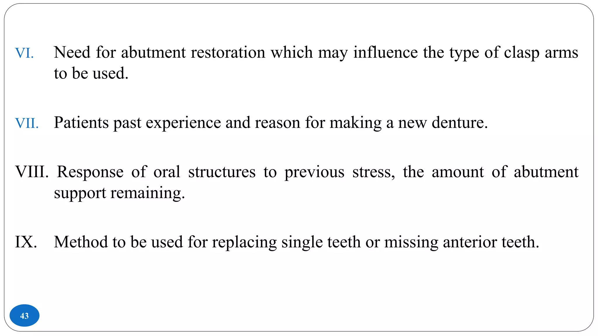 43
VI. Need for abutment restoration which may influence the type of clasp arms
to be used.
VII. Patients past experience and reason for making a new denture.
VIII. Response of oral structures to previous stress, the amount of abutment
support remaining.
IX. Method to be used for replacing single teeth or missing anterior teeth.
 