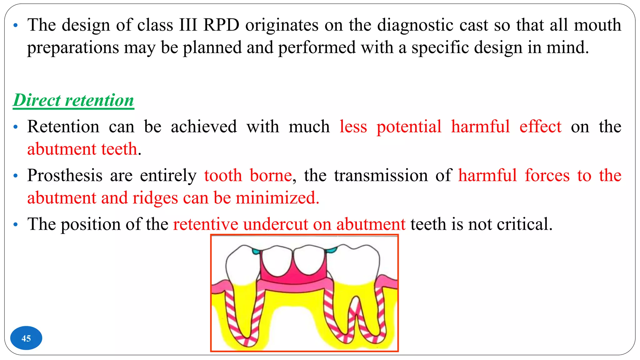 45
• The design of class III RPD originates on the diagnostic cast so that all mouth
preparations may be planned and performed with a specific design in mind.
Direct retention
• Retention can be achieved with much less potential harmful effect on the
abutment teeth.
• Prosthesis are entirely tooth borne, the transmission of harmful forces to the
abutment and ridges can be minimized.
• The position of the retentive undercut on abutment teeth is not critical.
 
