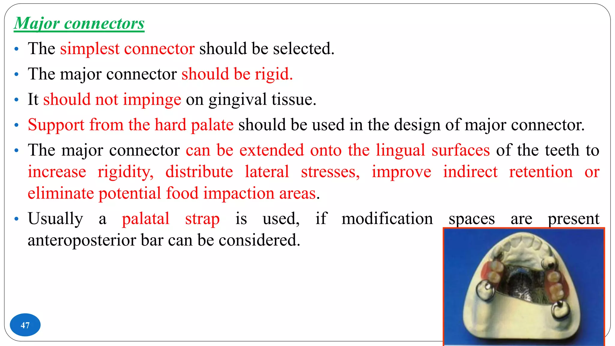 47
Major connectors
• The simplest connector should be selected.
• The major connector should be rigid.
• It should not impinge on gingival tissue.
• Support from the hard palate should be used in the design of major connector.
• The major connector can be extended onto the lingual surfaces of the teeth to
increase rigidity, distribute lateral stresses, improve indirect retention or
eliminate potential food impaction areas.
• Usually a palatal strap is used, if modification spaces are present
anteroposterior bar can be considered.
 
