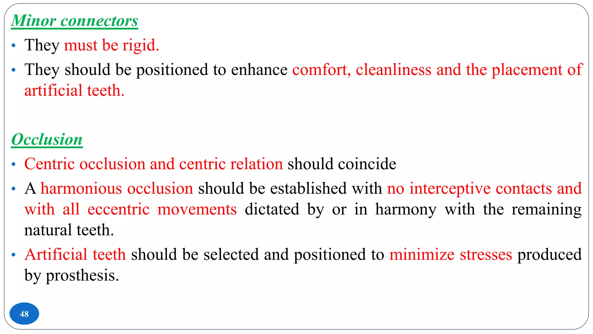 48
Minor connectors
• They must be rigid.
• They should be positioned to enhance comfort, cleanliness and the placement of
artificial teeth.
Occlusion
• Centric occlusion and centric relation should coincide
• A harmonious occlusion should be established with no interceptive contacts and
with all eccentric movements dictated by or in harmony with the remaining
natural teeth.
• Artificial teeth should be selected and positioned to minimize stresses produced
by prosthesis.
 