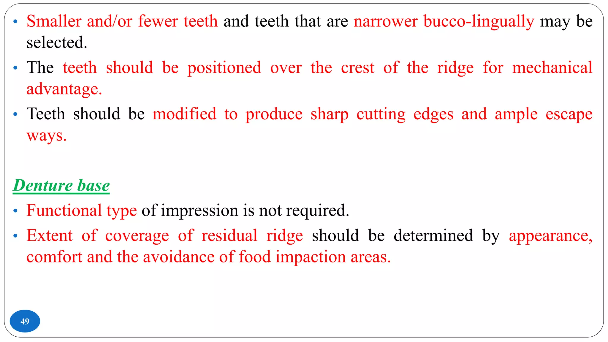 49
• Smaller and/or fewer teeth and teeth that are narrower bucco-lingually may be
selected.
• The teeth should be positioned over the crest of the ridge for mechanical
advantage.
• Teeth should be modified to produce sharp cutting edges and ample escape
ways.
Denture base
• Functional type of impression is not required.
• Extent of coverage of residual ridge should be determined by appearance,
comfort and the avoidance of food impaction areas.
 