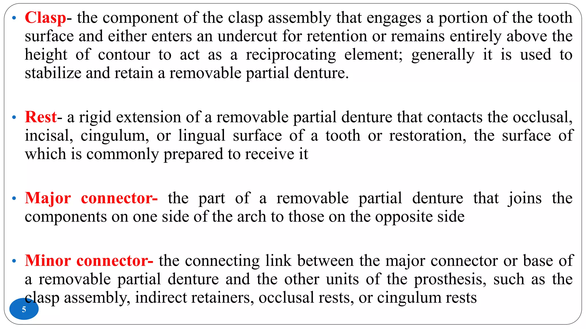 5
• Clasp- the component of the clasp assembly that engages a portion of the tooth
surface and either enters an undercut for retention or remains entirely above the
height of contour to act as a reciprocating element; generally it is used to
stabilize and retain a removable partial denture.
• Rest- a rigid extension of a removable partial denture that contacts the occlusal,
incisal, cingulum, or lingual surface of a tooth or restoration, the surface of
which is commonly prepared to receive it
• Major connector- the part of a removable partial denture that joins the
components on one side of the arch to those on the opposite side
• Minor connector- the connecting link between the major connector or base of
a removable partial denture and the other units of the prosthesis, such as the
clasp assembly, indirect retainers, occlusal rests, or cingulum rests
 
