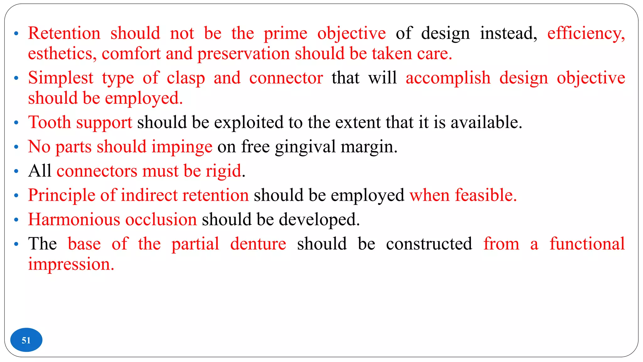 51
• Retention should not be the prime objective of design instead, efficiency,
esthetics, comfort and preservation should be taken care.
• Simplest type of clasp and connector that will accomplish design objective
should be employed.
• Tooth support should be exploited to the extent that it is available.
• No parts should impinge on free gingival margin.
• All connectors must be rigid.
• Principle of indirect retention should be employed when feasible.
• Harmonious occlusion should be developed.
• The base of the partial denture should be constructed from a functional
impression.
 