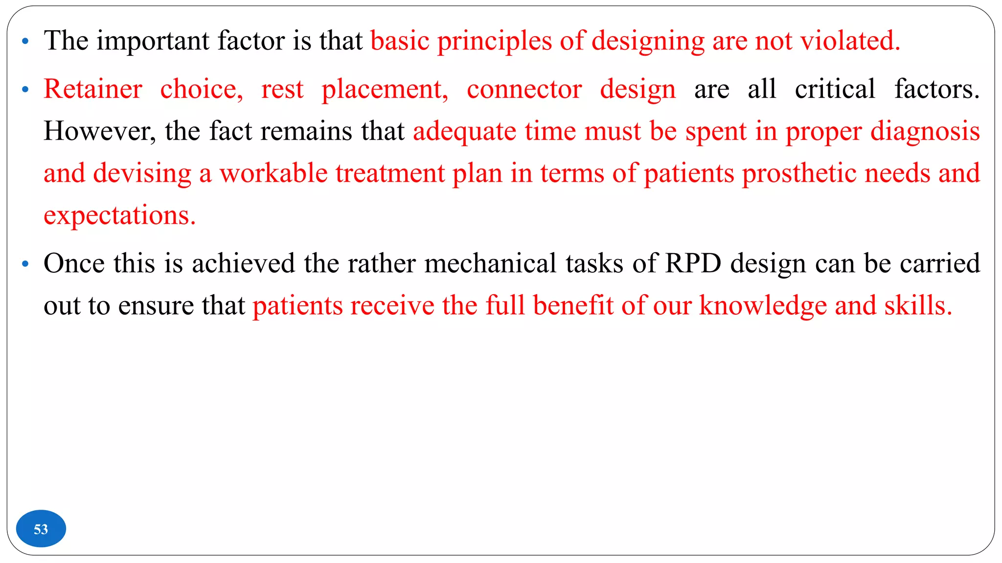 53
• The important factor is that basic principles of designing are not violated.
• Retainer choice, rest placement, connector design are all critical factors.
However, the fact remains that adequate time must be spent in proper diagnosis
and devising a workable treatment plan in terms of patients prosthetic needs and
expectations.
• Once this is achieved the rather mechanical tasks of RPD design can be carried
out to ensure that patients receive the full benefit of our knowledge and skills.
 