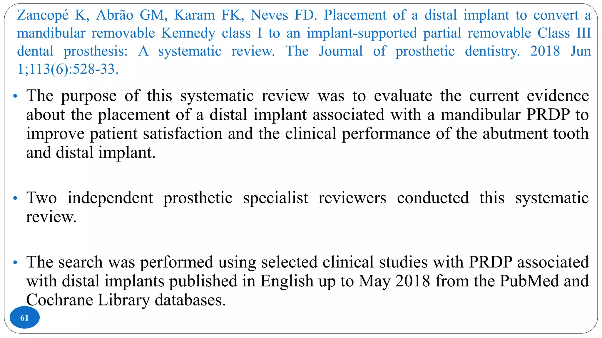 Zancopé K, Abrão GM, Karam FK, Neves FD. Placement of a distal implant to convert a
mandibular removable Kennedy class I to an implant-supported partial removable Class III
dental prosthesis: A systematic review. The Journal of prosthetic dentistry. 2018 Jun
1;113(6):528-33.
61
• The purpose of this systematic review was to evaluate the current evidence
about the placement of a distal implant associated with a mandibular PRDP to
improve patient satisfaction and the clinical performance of the abutment tooth
and distal implant.
• Two independent prosthetic specialist reviewers conducted this systematic
review.
• The search was performed using selected clinical studies with PRDP associated
with distal implants published in English up to May 2018 from the PubMed and
Cochrane Library databases.
 