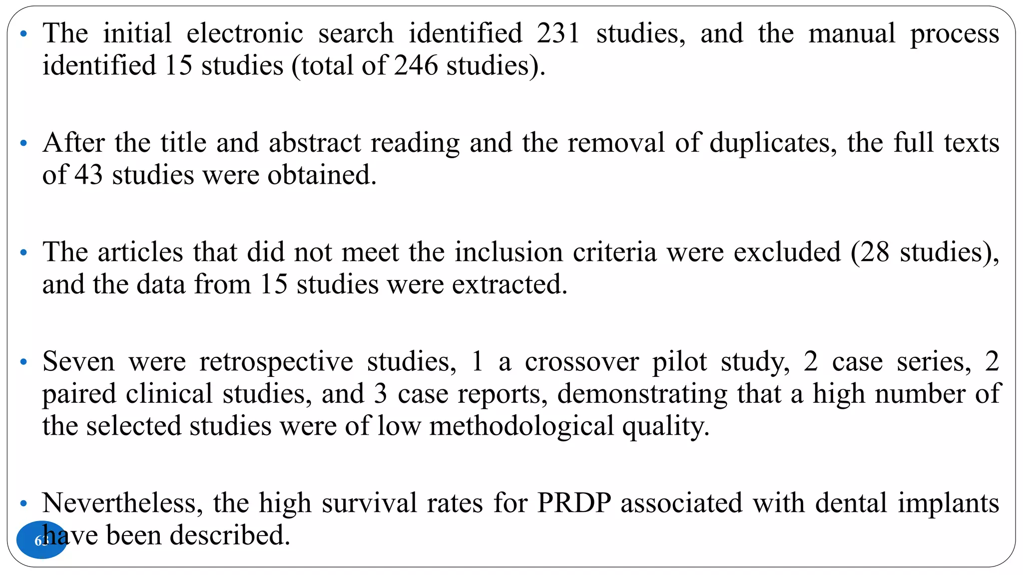 63
• The initial electronic search identified 231 studies, and the manual process
identified 15 studies (total of 246 studies).
• After the title and abstract reading and the removal of duplicates, the full texts
of 43 studies were obtained.
• The articles that did not meet the inclusion criteria were excluded (28 studies),
and the data from 15 studies were extracted.
• Seven were retrospective studies, 1 a crossover pilot study, 2 case series, 2
paired clinical studies, and 3 case reports, demonstrating that a high number of
the selected studies were of low methodological quality.
• Nevertheless, the high survival rates for PRDP associated with dental implants
have been described.
 