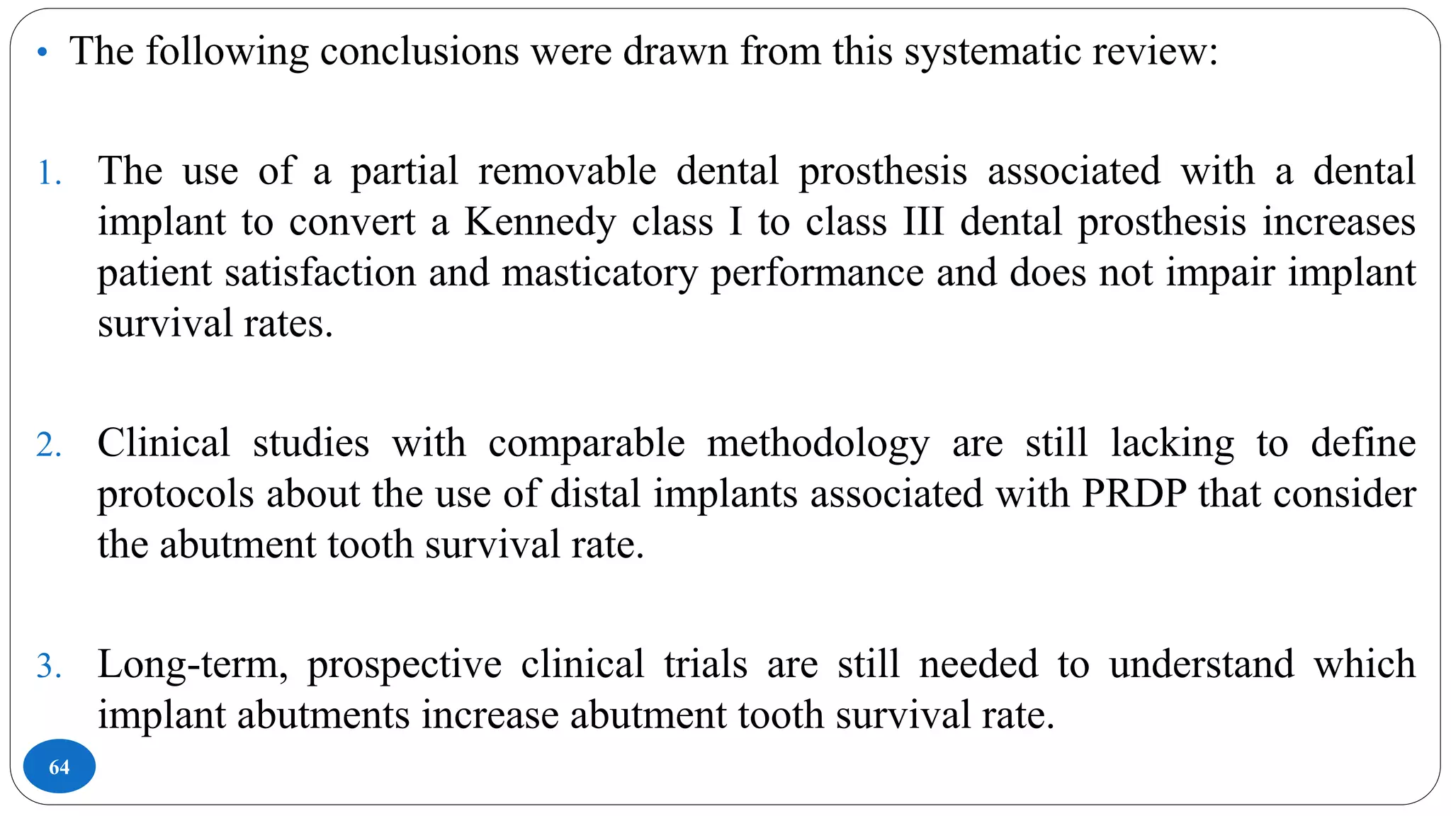 64
• The following conclusions were drawn from this systematic review:
1. The use of a partial removable dental prosthesis associated with a dental
implant to convert a Kennedy class I to class III dental prosthesis increases
patient satisfaction and masticatory performance and does not impair implant
survival rates.
2. Clinical studies with comparable methodology are still lacking to define
protocols about the use of distal implants associated with PRDP that consider
the abutment tooth survival rate.
3. Long-term, prospective clinical trials are still needed to understand which
implant abutments increase abutment tooth survival rate.
 