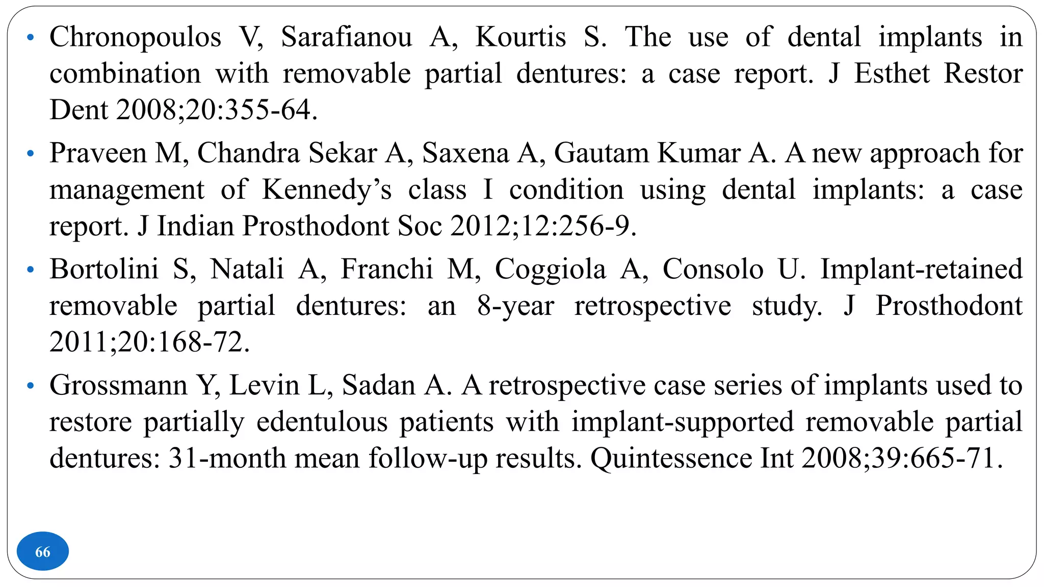 66
• Chronopoulos V, Sarafianou A, Kourtis S. The use of dental implants in
combination with removable partial dentures: a case report. J Esthet Restor
Dent 2008;20:355-64.
• Praveen M, Chandra Sekar A, Saxena A, Gautam Kumar A. A new approach for
management of Kennedy’s class I condition using dental implants: a case
report. J Indian Prosthodont Soc 2012;12:256-9.
• Bortolini S, Natali A, Franchi M, Coggiola A, Consolo U. Implant-retained
removable partial dentures: an 8-year retrospective study. J Prosthodont
2011;20:168-72.
• Grossmann Y, Levin L, Sadan A. A retrospective case series of implants used to
restore partially edentulous patients with implant-supported removable partial
dentures: 31-month mean follow-up results. Quintessence Int 2008;39:665-71.
 