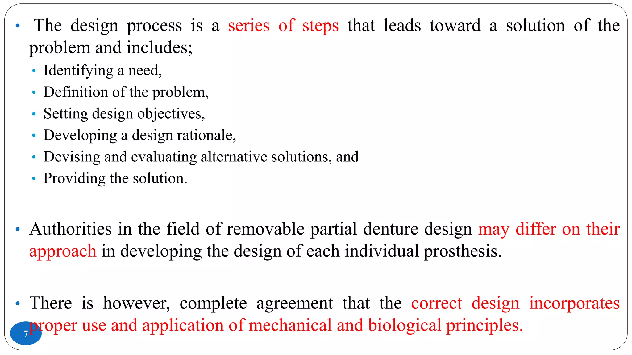 7
• The design process is a series of steps that leads toward a solution of the
problem and includes;
• Identifying a need,
• Definition of the problem,
• Setting design objectives,
• Developing a design rationale,
• Devising and evaluating alternative solutions, and
• Providing the solution.
• Authorities in the field of removable partial denture design may differ on their
approach in developing the design of each individual prosthesis.
• There is however, complete agreement that the correct design incorporates
proper use and application of mechanical and biological principles.
 
