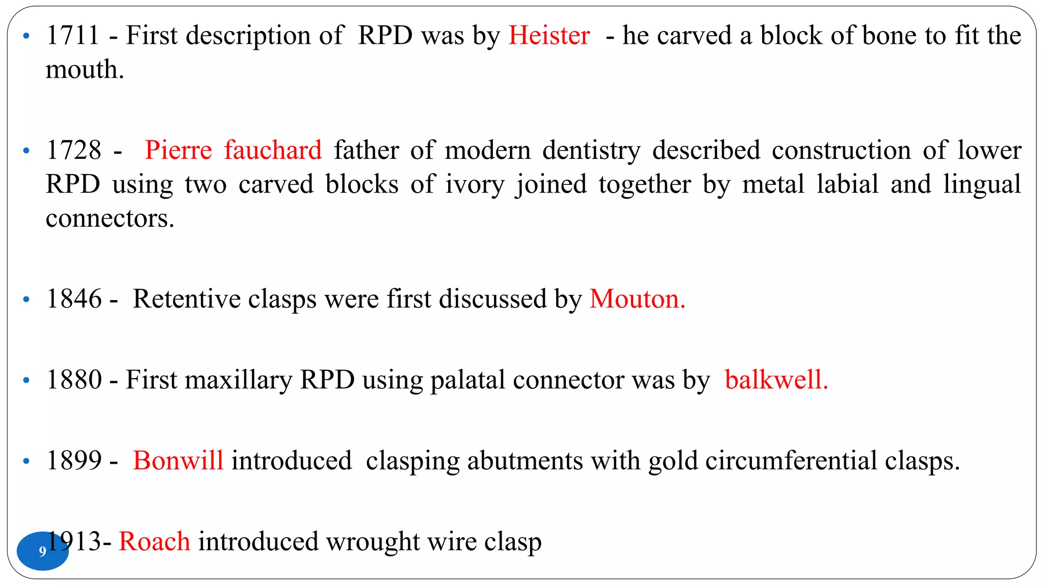 9
• 1711 - First description of RPD was by Heister - he carved a block of bone to fit the
mouth.
• 1728 - Pierre fauchard father of modern dentistry described construction of lower
RPD using two carved blocks of ivory joined together by metal labial and lingual
connectors.
• 1846 - Retentive clasps were first discussed by Mouton.
• 1880 - First maxillary RPD using palatal connector was by balkwell.
• 1899 - Bonwill introduced clasping abutments with gold circumferential clasps.
• 1913- Roach introduced wrought wire clasp
 