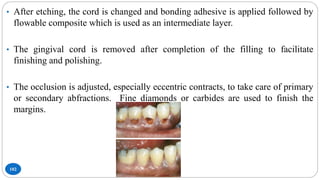 102
• After etching, the cord is changed and bonding adhesive is applied followed by
flowable composite which is used as an intermediate layer.
• The gingival cord is removed after completion of the filling to facilitate
finishing and polishing.
• The occlusion is adjusted, especially eccentric contracts, to take care of primary
or secondary abfractions. Fine diamonds or carbides are used to finish the
margins.
 