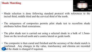 Shade Matching
103
• Shade selection is done following standard protocol with references to the
incisal third, middle third and the cervical third of the tooth.
• The uniqueness of composites permits pilot shade test to reconfirm shade
attributes before final restorations.
• The pilot shade test is carried out using a selected shade in a bulk of 1.5mm-
2mm on the involved tooth and a contra lateral or guide tooth.
• The composite is then cured and finished and the accuracy of the shade match is
confirmed. Any changes in the value, translucency and chroma are recorded
and the shade is changed if required.
 
