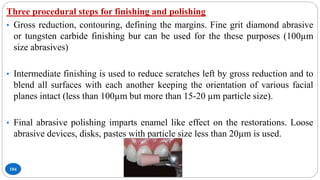 104
Three procedural steps for finishing and polishing
• Gross reduction, contouring, defining the margins. Fine grit diamond abrasive
or tungsten carbide finishing bur can be used for the these purposes (100µm
size abrasives)
• Intermediate finishing is used to reduce scratches left by gross reduction and to
blend all surfaces with each another keeping the orientation of various facial
planes intact (less than 100µm but more than 15-20 µm particle size).
• Final abrasive polishing imparts enamel like effect on the restorations. Loose
abrasive devices, disks, pastes with particle size less than 20µm is used.
 