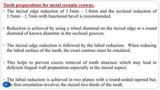 106
Tooth preparations for metal ceramic crowns.
• The incisal edge reduction of 1.5mm – 1.8mm and the occlusal reduction of
1.5mm – 1.7mm with functional bevel is recommended.
• Reduction is achieved by using a wheel diamond on the incisal edge or a round
diamond of known diameter in the occlusal grooves.
• The incisal edge reduction is followed by the labial reduction. When reducing
the labial surface of the tooth, the exact contour must be emulated.
• This helps to prevent excess removal of tooth structure which may lead to
deficient lingual wall preparation especially at the incisal aspect.
• The labial reduction is achieved in two planes with a round-ended tapered bur,
the first orientation involves the incisal two thirds of the tooth.
 