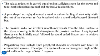 107
• The palatal reduction is carried out allowing sufficient space for the crown and
to re-establish normal occlusal and protrusive relationships.
• A pear shaped or rugby diamond is used to reduce the lingual concavity while
the rest of the cingulum surface is reduced with a round ended tapered diamond
bur.
• The proximal reduction involves smooth movements from the labial surface to
the palatal allowing its finished margin on the proximal surface. Long tapered
fissures can be initially used followed by round ended fissure burs to achieve
desired reduction.
• Preparations must include 1mm peripheral shoulder or chamfer with bevel for
ceramometal crowns. The objectives are to achieve a convergence angle of the
axial walls in the range of 6 to 10 degrees.
 