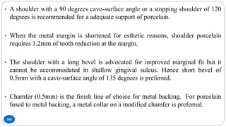 108
• A shoulder with a 90 degrees cavo-surface angle or a stopping shoulder of 120
degrees is recommended for a adequate support of porcelain.
• When the metal margin is shortened for esthetic reasons, shoulder porcelain
requires 1.2mm of tooth reduction at the margin.
• The shoulder with a long bevel is advocated for improved marginal fit but it
cannot be accommodated in shallow gingival sulcus. Hence short bevel of
0.5mm with a cavo-surface angle of 135 degrees is preferred.
• Chamfer (0.5mm) is the finish line of choice for metal backing. For porcelain
fused to metal backing, a metal collar on a modified chamfer is preferred.
 