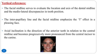Vertical references:
11
• The facial midline serves to evaluate the location and axis of the dental midline
and the medio-lateral discrepancies in tooth position.
• The inter-pupillary line and the facial midline emphasize the ‘T’ effect in a
pleasing face.
• Axial inclination is the direction of the anterior teeth in relation to the central
midline and becomes progressively more pronounced from the central incisor to
the canine.
 