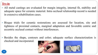 110
Try-in
• All metal castings are evaluated for margin integrity, internal fit, stability and
adequate space for ceramic material. Intra occlusal relationship record is needed
in extensive rehabilitation cases.
• Bisque trials for ceramic restorations are assessed for location, site and
tightness of proximal contacts, marginal adaptation and favorable centric and
eccentric occlusal contact without interferences.
• Besides the shape, contours and color; adequate surface characterization is
checked and incorporated.
 