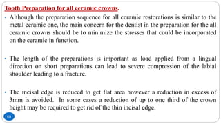 111
Tooth Preparation for all ceramic crowns.
• Although the preparation sequence for all ceramic restorations is similar to the
metal ceramic one, the main concern for the dentist in the preparation for the all
ceramic crowns should be to minimize the stresses that could be incorporated
on the ceramic in function.
• The length of the preparations is important as load applied from a lingual
direction on short preparations can lead to severe compression of the labial
shoulder leading to a fracture.
• The incisal edge is reduced to get flat area however a reduction in excess of
3mm is avoided. In some cases a reduction of up to one third of the crown
height may be required to get rid of the thin incisal edge.
 
