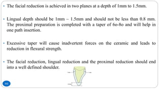 112
• The facial reduction is achieved in two planes at a depth of 1mm to 1.5mm.
• Lingual depth should be 1mm – 1.5mm and should not be less than 0.8 mm.
The proximal preparation is completed with a taper of 6o-8o and will help in
one path insertion.
• Excessive taper will cause inadvertent forces on the ceramic and leads to
reduction in flexural strength.
• The facial reduction, lingual reduction and the proximal reduction should end
into a well defined shoulder.
 
