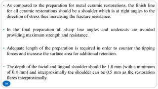 114
• As compared to the preparation for metal ceramic restorations, the finish line
for all ceramic restorations should be a shoulder which is at right angles to the
direction of stress thus increasing the fracture resistance.
• In the final preparation all sharp line angles and undercuts are avoided
providing maximum strength and resistance.
• Adequate length of the preparation is required in order to counter the tipping
forces and increase the surface area for additional retention.
• The depth of the facial and lingual shoulder should be 1.0 mm (with a minimum
of 0.8 mm) and interproximally the shoulder can be 0.5 mm as the restoration
flares interproximally.
 